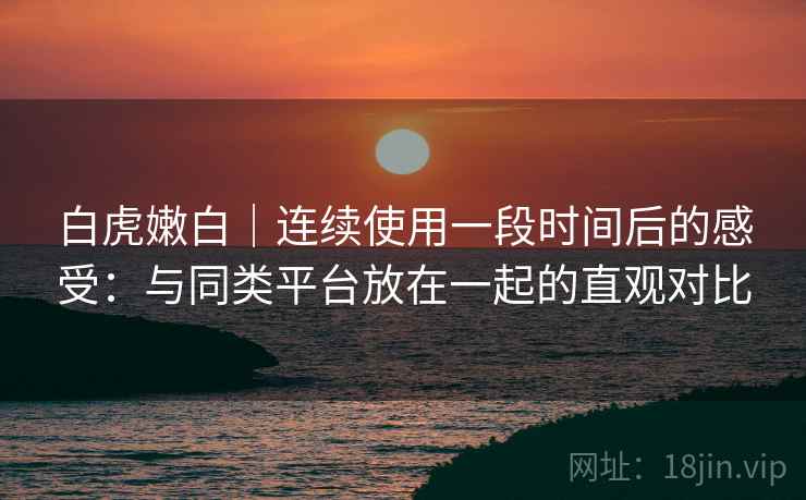 白虎嫩白|连续使用一段时间后的感受:与同类平台放在一起的直观对比 白虎嫩白|连续使用一段时间后的感受:与同类平台放在一起的直观对比