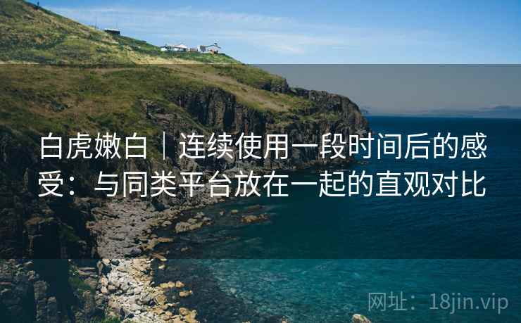 白虎嫩白|连续使用一段时间后的感受:与同类平台放在一起的直观对比 白虎嫩白|连续使用一段时间后的感受:与同类平台放在一起的直观对比
