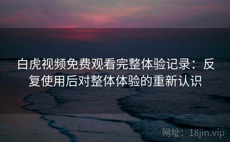 白虎视频免费观看完整体验记录:反复使用后对整体体验的重新认识 白虎视频免费观看完整体验记录:反复使用后对整体体验的重新认识