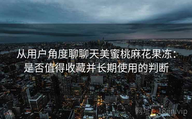 从用户角度聊聊天美蜜桃麻花果冻:是否值得收藏并长期使用的判断 从用户角度聊聊天美蜜桃麻花果冻:是否值得收藏并长期使用的判断
