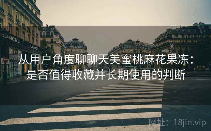 从用户角度聊聊天美蜜桃麻花果冻:是否值得收藏并长期使用的判断 从用户角度聊聊天美蜜桃麻花果冻:是否值得收藏并长期使用的判断