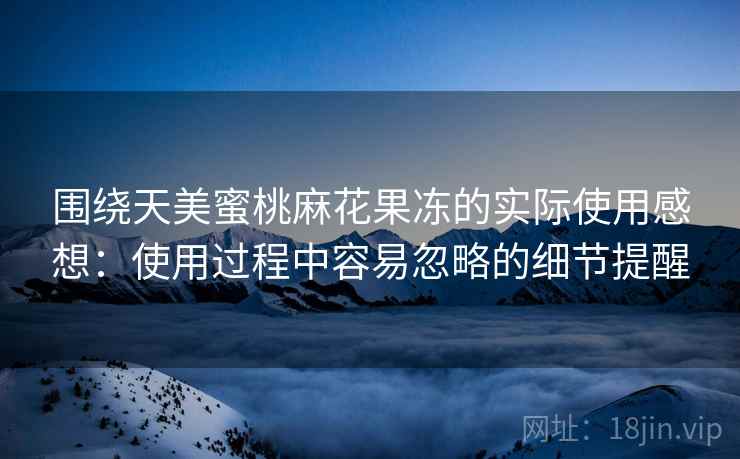 围绕天美蜜桃麻花果冻的实际使用感想:使用过程中容易忽略的细节提醒 围绕天美蜜桃麻花果冻的实际使用感想:使用过程中容易忽略的细节提醒