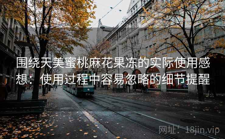 围绕天美蜜桃麻花果冻的实际使用感想:使用过程中容易忽略的细节提醒 围绕天美蜜桃麻花果冻的实际使用感想:使用过程中容易忽略的细节提醒