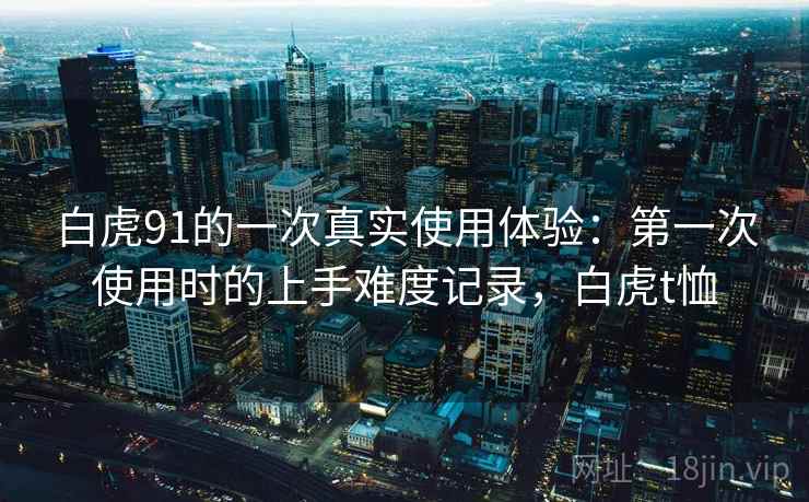 白虎91的一次真实使用体验:第一次使用时的上手难度记录,白虎t恤 白虎91的一次真实使用体验:第一次使用时的上手难度记录,白虎t恤