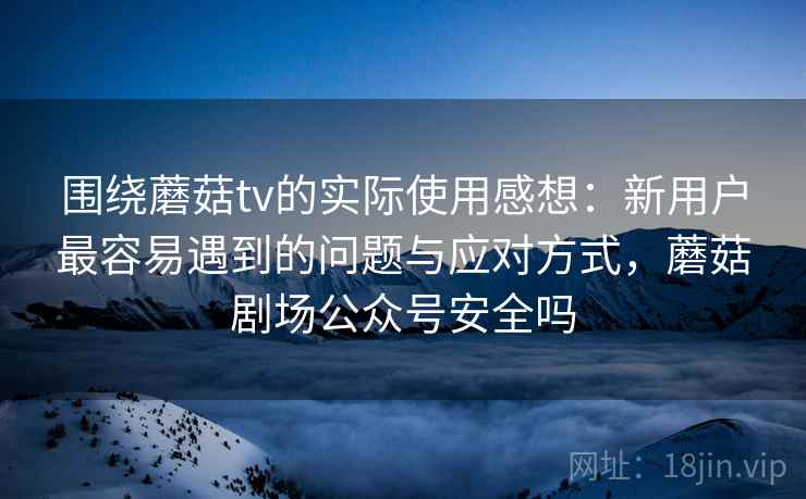 围绕蘑菇tv的实际使用感想:新用户最容易遇到的问题与应对方式,蘑菇剧场公众号安全吗 围绕蘑菇tv的实际使用感想:新用户最容易遇到的问题与应对方式,蘑菇剧场公众号安全吗