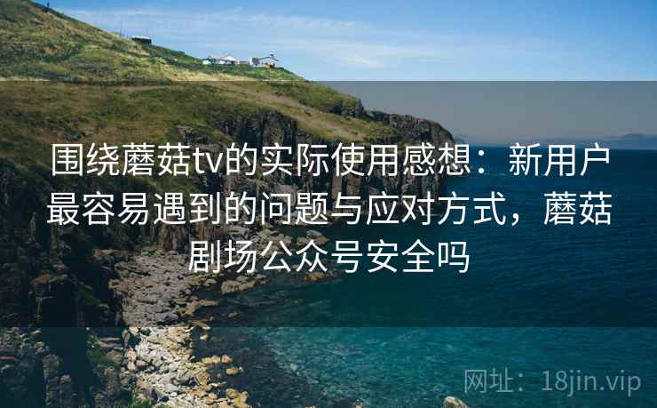 围绕蘑菇tv的实际使用感想:新用户最容易遇到的问题与应对方式,蘑菇剧场公众号安全吗 围绕蘑菇tv的实际使用感想:新用户最容易遇到的问题与应对方式,蘑菇剧场公众号安全吗