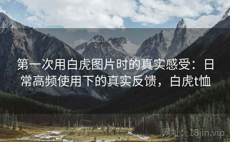 第一次用白虎图片时的真实感受:日常高频使用下的真实反馈,白虎t恤 第一次用白虎图片时的真实感受:日常高频使用下的真实反馈,白虎t恤