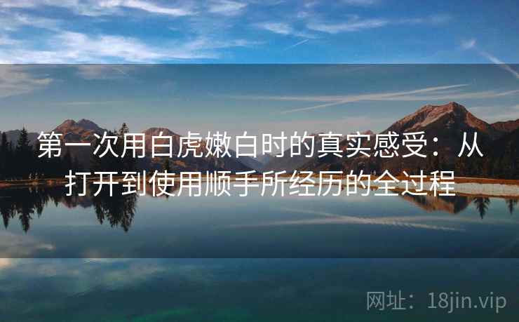 第一次用白虎嫩白时的真实感受:从打开到使用顺手所经历的全过程 第一次用白虎嫩白时的真实感受:从打开到使用顺手所经历的全过程