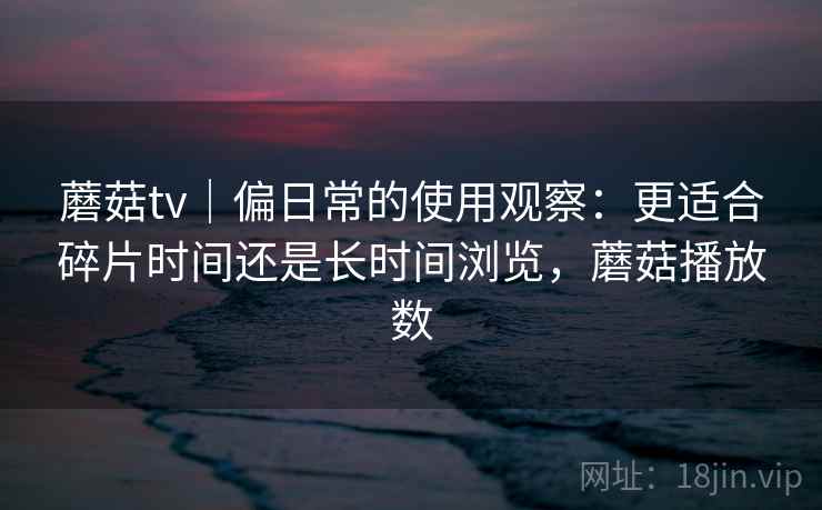 蘑菇tv｜偏日常的使用观察：更适合碎片时间还是长时间浏览，蘑菇播放数