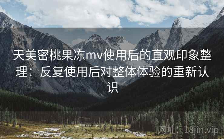 天美密桃果冻mv使用后的直观印象整理:反复使用后对整体体验的重新认识 天美密桃果冻mv使用后的直观印象整理:反复使用后对整体体验的重新认识