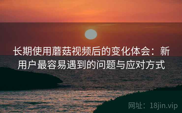 长期使用蘑菇视频后的变化体会:新用户最容易遇到的问题与应对方式 长期使用蘑菇视频后的变化体会:新用户最容易遇到的问题与应对方式
