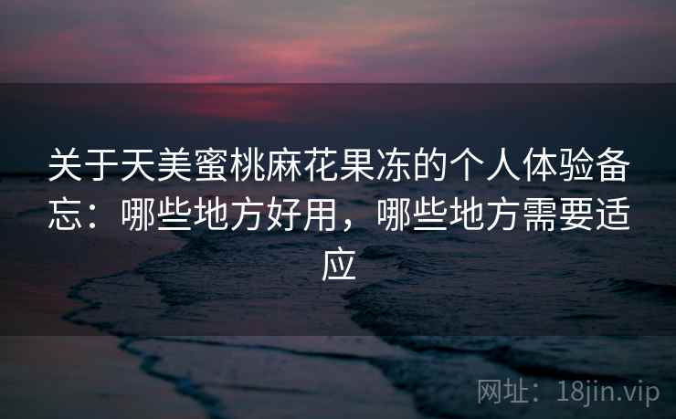 关于天美蜜桃麻花果冻的个人体验备忘:哪些地方好用,哪些地方需要适应 关于天美蜜桃麻花果冻的个人体验备忘:哪些地方好用,哪些地方需要适应