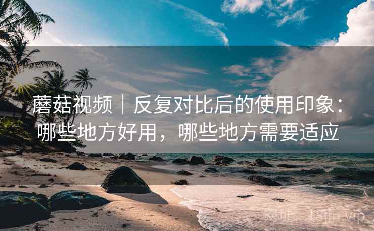 蘑菇视频|反复对比后的使用印象:哪些地方好用,哪些地方需要适应 蘑菇视频|反复对比后的使用印象:哪些地方好用,哪些地方需要适应
