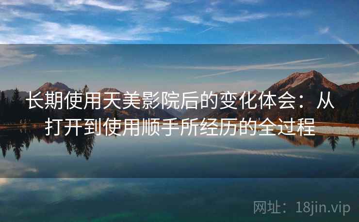 长期使用天美影院后的变化体会:从打开到使用顺手所经历的全过程 长期使用天美影院后的变化体会:从打开到使用顺手所经历的全过程