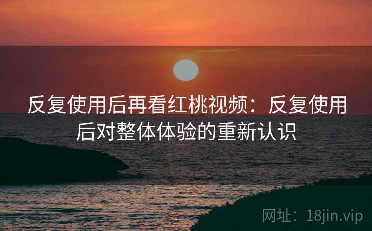 反复使用后再看红桃视频:反复使用后对整体体验的重新认识 反复使用后再看红桃视频:反复使用后对整体体验的重新认识