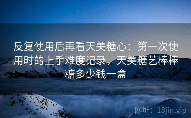 反复使用后再看天美糖心:第一次使用时的上手难度记录,天美糖艺棒棒糖多少钱一盒 反复使用后再看天美糖心:第一次使用时的上手难度记录,天美糖艺棒棒糖多少钱一盒
