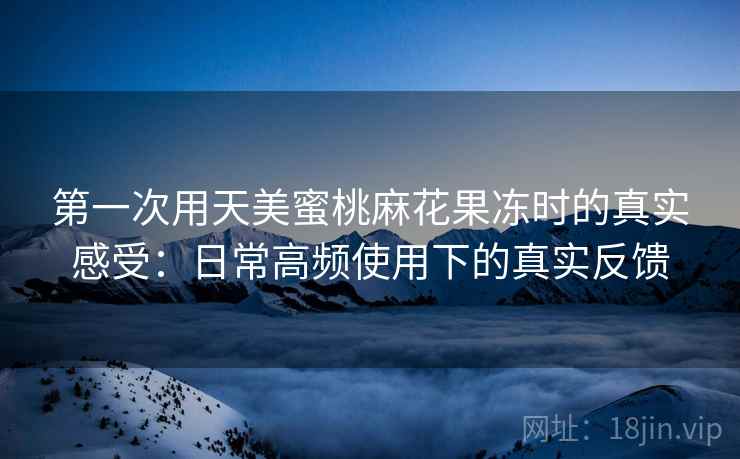 第一次用天美蜜桃麻花果冻时的真实感受:日常高频使用下的真实反馈 第一次用天美蜜桃麻花果冻时的真实感受:日常高频使用下的真实反馈