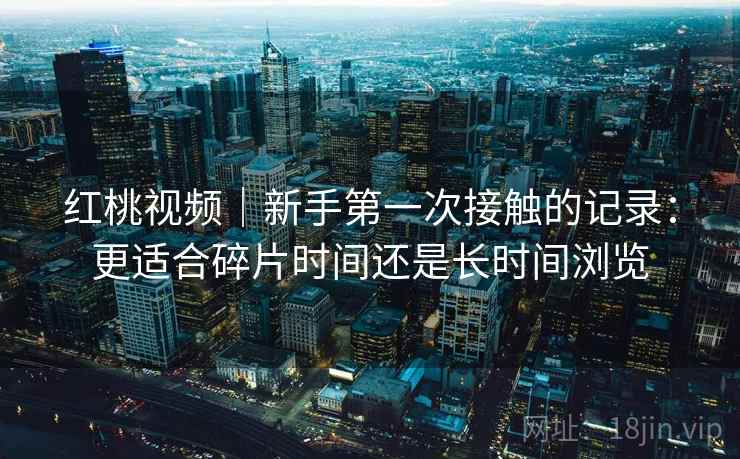 红桃视频|新手第一次接触的记录:更适合碎片时间还是长时间浏览 红桃视频|新手第一次接触的记录:更适合碎片时间还是长时间浏览