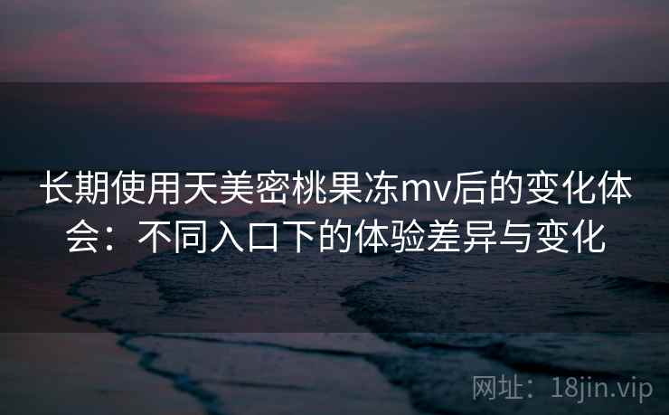 长期使用天美密桃果冻mv后的变化体会:不同入口下的体验差异与变化 长期使用天美密桃果冻mv后的变化体会:不同入口下的体验差异与变化