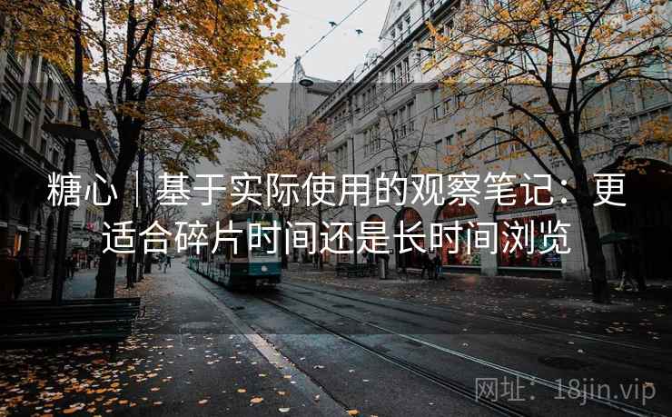 糖心｜基于实际使用的观察笔记：更适合碎片时间还是长时间浏览