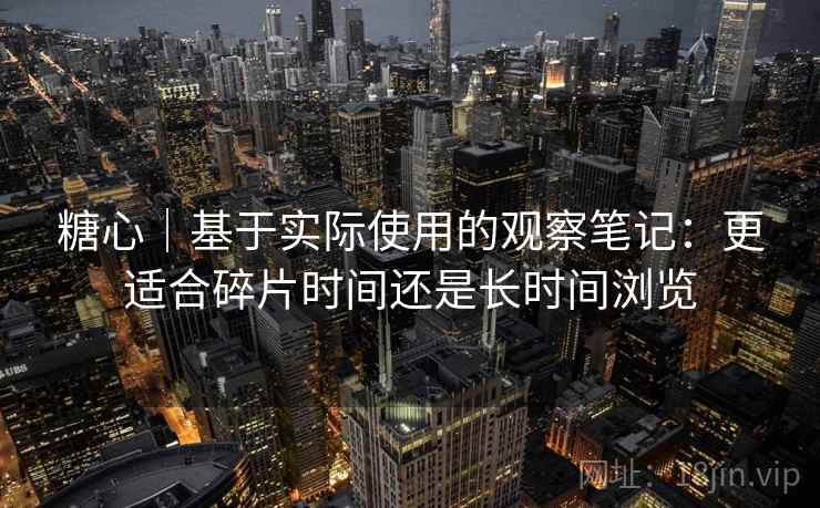 糖心｜基于实际使用的观察笔记：更适合碎片时间还是长时间浏览