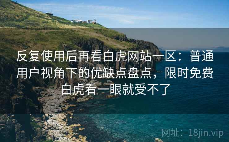 反复使用后再看白虎网站一区:普通用户视角下的优缺点盘点,限时免费白虎看一眼就受不了 反复使用后再看白虎网站一区:普通用户视角下的优缺点盘点,限时免费白虎看一眼就受不了